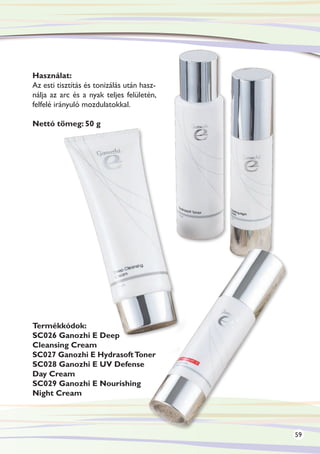 Használat:
Az esti tisztítás és tonizálás után hasz-
nálja az arc és a nyak teljes felületén,
felfelé irányuló mozdulatokkal.

Nettó tömeg: 50 g




Termékkódok:
SC026 Ganozhi E Deep
Cleansing Cream
SC027 Ganozhi E Hydrasoft Toner
SC028 Ganozhi E UV Defense
Day Cream
SC029 Ganozhi E Nourishing
Night Cream




                                            59
 