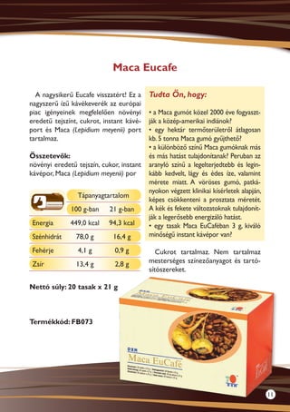 Maca Eucafe

  A nagysikerű Eucafe visszatért! Ez a    Tudta Ön, hogy:
nagyszerű ízű kávékeverék az európai
piac igényeinek megfelelően növényi       • a Maca gumót közel 2000 éve fogyaszt-
eredetű tejszínt, cukrot, instant kávé-   ják a közép-amerikai indiánok?
port és Maca (Lepidium meyenii) port      • egy hektár termőterületről átlagosan
tartalmaz.                                kb. 5 tonna Maca gumó gyűjthető?
                                          • a különböző színű Maca gumóknak más
Összetevők:                               és más hatást tulajdonítanak? Peruban az
növényi eredetű tejszín, cukor, instant   aranyló színű a legelterjedtebb és legin-
kávépor, Maca (Lepidium meyenii) por      kább kedvelt, lágy és édes íze, valamint
                                          mérete miatt. A vöröses gumó, patká-
                                          nyokon végzett klinikai kísérletek alapján,
                Tápanyagtartalom
                                          képes csökkenteni a prosztata méretét.
              100 g-ban     21 g-ban      A kék és fekete változatoknak tulajdonít-
                                          ják a legerősebb energizáló hatást.
 Energia      449,0 kcal   94,3 kcal      • egy tasak Maca EuCaféban 3 g, kiváló
 Szénhidrát     78,0 g       16,4 g       minőségű instant kávépor van?

 Fehérje        4,1 g        0,9 g           Cukrot tartalmaz. Nem tartalmaz
 Zsír           13,4 g       2,8 g        mesterséges színezőanyagot és tartó-
                                          sítószereket.

Nettó súly: 20 tasak x 21 g



Termékkód: FB073




                                                                                        11
 