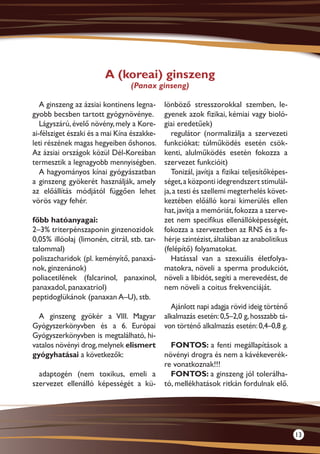 A (koreai) ginszeng
                                 (Panax ginseng)

   A ginszeng az ázsiai kontinens legna-   lönböző stresszorokkal szemben, le-
gyobb becsben tartott gyógynövénye.        gyenek azok fizikai, kémiai vagy bioló-
   Lágyszárú, évelő növény, mely a Kore-   giai eredetűek)
ai-félsziget északi és a mai Kína északke-    regulátor (normalizálja a szervezeti
leti részének magas hegyeiben őshonos.     funkciókat: túlműködés esetén csök-
Az ázsiai országok közül Dél-Koreában      kenti, alulműködés esetén fokozza a
termesztik a legnagyobb mennyiségben.      szervezet funkcióit)
   A hagyományos kínai gyógyászatban          Tonizál, javítja a fizikai teljesítőképes-
a ginszeng gyökerét használják, amely      séget, a központi idegrendszert stimulál-
az előállítás módjától függően lehet       ja, a testi és szellemi megterhelés követ-
vörös vagy fehér.                          keztében előálló korai kimerülés ellen
                                           hat, javítja a memóriát, fokozza a szerve-
főbb hatóanyagai:                          zet nem specifikus ellenállóképességét,
2–3% triterpénszaponin ginzenozidok fokozza a szervezetben az RNS és a fe-
0,05% illóolaj (limonén, citrál, stb. tar- hérje szintézist, általában az anabolitikus
talommal)                                  (felépítő) folyamatokat.
poliszacharidok (pl. keményítő, pana­ á­
                                       x      Hatással van a szexuális életfolya-
nok, ginzenánok)                           matokra, növeli a sperma produkciót,
poliacetilének (falcarinol, panaxinol, növeli a libidót, segíti a merevedést, de
panaxadol, panaxatriol)                    nem növeli a coitus frekvenciáját.
peptidoglükánok (panaxan A–U), stb.
                                              Ajánlott napi adagja rövid ideig történő
  A ginszeng gyökér a VIII. Magyar alkalmazás esetén: 0,5–2,0 g, hosszabb tá-
Gyógyszerkönyvben és a 6. Európai von történő alkalmazás esetén: 0,4–0,8 g.
Gyógyszerkönyvben is megtalálható, hi-
vatalos növényi drog, melynek elismert        FONTOS: a fenti megállapítások a
gyógyhatásai a következők:                 növényi drogra és nem a kávékeverék-
                                           re vonatkoznak!!!
  adaptogén (nem toxikus, emeli a             FONTOS: a ginszeng jól tolerálha-
szervezet ellenálló képességét a kü- tó, mellékhatások ritkán fordulnak elő.




                                                                                           13
 