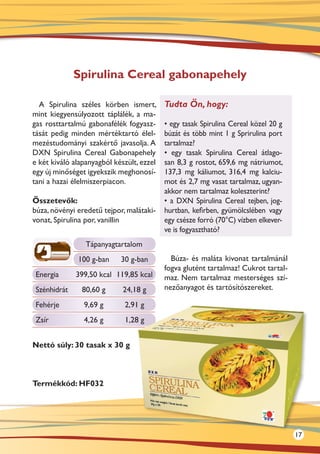Spirulina Cereal gabonapehely

  A Spirulina széles körben ismert,        Tudta Ön, hogy:
mint kiegyensúlyozott táplálék, a ma-
gas rosttartalmú gabonafélék fogyasz-      • egy tasak Spirulina Cereal közel 20 g
tását pedig minden mértéktartó élel-       búzát és több mint 1 g Sprirulina port
mezéstudományi szakértő javasolja. A       tartalmaz?
DXN Spirulina Cereal Gabonapehely          • egy tasak Spirulina Cereal átlago-
e két kiváló alapanyagból készült, ezzel   san 8,3 g rostot, 659,6 mg nátriumot,
egy új minőséget igyekszik meghonosí-      137,3  mg káliumot, 316,4 mg kalciu-
tani a hazai élelmiszerpiacon.             mot és 2,7 mg vasat tartalmaz, ugyan-
                                           akkor nem tartalmaz koleszterint?
Összetevők:                                • a DXN Spirulina Cereal tejben, jog-
búza, növényi eredetű tejpor, malátaki-    hurtban, kefirben, gyümölcslében vagy
vonat, Spirulina por, vanillin             egy csésze forró (70°C) vízben elkever-
                                           ve is fogyasztható?
                 Tápanyagtartalom
              100 g-ban     30 g-ban         Búza- és maláta kivonat tartalmánál
                                           fogva glutént tartalmaz! Cukrot tartal-
 Energia      399,50 kcal 119,85 kcal      maz. Nem tartalmaz mesterséges szí-
 Szénhidrát    80,60 g       24,18 g       nezőanyagot és tartósítószereket.

 Fehérje        9,69 g       2,91 g
 Zsír           4,26 g       1,28 g


Nettó súly: 30 tasak x 30 g



Termékkód: HF032




                                                                                     17
 