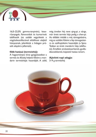 16,0–22,0% gamma-terpinén), kese-           még éretlen héj neve qing-pi, a sárga,
     rűanyagok, flavonoidok és kumarinok         már érett termés héja pedig a chen-pi.
     találhatók (ez utóbbi vegyületek a          Az előbbit inkább a máj támogatására,
     vízgőzdesztillációval előállított olajból   míg az utóbbit főként a lép támogatásá-
     hiányoznak, jelenlétük a hidegen pré-       ra és szélhajtóként használják (a Spica
     selt olajokra jellemző).                    Teában az érett mandarin héja találha-
                                                 tó). Emellett emésztésserkentő, gyulla-
     főbb hatásai (terméshéj):                   dáscsökkentő, köptető hatása ismert.
     A hagyományos kínai gyógyászatban a
     termés és illóolaj helyett főként a man- Ajánlott napi adagja:
     darin terméshéját használják. A zöld, 3–9 g terméshéj




22
 