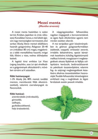Mezei menta
                                (Mentha arvensis)

   A mezei menta hazánkban is vadon              A népgyógyászatban felhasználása
termő, Kínában, Japánban és (más válto-       nagyban megegyezik a borsosmentáéval,
zata) Kanadában honos, a mérsékelt égö-       az egyes fajok elkülönítése ugyanis nem
vön nagy mennyiségben termesztett, első       minden esetben sikerült.
sorban illóolaj illetve mentol előállításra      A mai terápiában gyári készítmények-
használt gyógynövény. Átlagosan 20–40         ben és galenusi gyógyszerformákban
cm (ritkábban 80 cm) magas, megjelené-        (tabletták, cseppek) emésztési zavarok,
se a többi mentaféléhez hasonlít, virágai     irritábilis bélszindróma, epeúti bántal-
lilák, főként a vizes, nedves élőhelyeket     mak kezelésére; külsőleg légzéskönnyítő
kedveli.                                      mellkasi krémek, mozgásszervi megbete-
   A legelső kínai említése Lei Xiao:         gedések okozta fájdalmak és fejfájás csil-
Leigong baozhilun, azaz Lei apó elmélkedé-    lapítására kenőcsök, bedörzsölőszerek
sei a gyógynövények elkészítéséről c. művé-   és pakolások összetevőjeként, valamint
ben történt az V. században.                  fog- és szájüregi megbetegedések keze-
                                              lésére alkalmas összetételekben haszno-
főbb hatóanyagai:                             sítják.További felhasználási lehetőségként
1–3% illóolaj (kb. 80% mentol, továbbá        említhető meg a meghűlések és légúti
menton, mentilacetát főbb alkotóré-           fertőzések esetén javasolt inhalálás.
szekkel), valamint cserzőanyagok és
flavonoidok.

főbb hatásai:
  antimikrobiális (mikrobaölő),
  görcsoldó,
  szélhajtó,
  gyulladáscsökkentő,
  helyi érzéstelenítő.




                                                                                           23
 