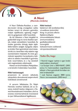 A Noni
                                   (Morinda citrifolia)

       A Noni Délkelet-Ázsiában, a csen-         főbb hatásai:
     des-óceáni térség országaiban széles        baktérium ölő (antibakteriális)
     körben ismert és elismert gyümölcs,         vírusellenes (antivirális)
     melyet táplálkozási, egészség megőr-        féreg- és parazita ellenes
     zési és gyógyászati céllal használtak.      fájdalomcsillapító
       Az ősi Hawaiion a Noni kérgéből és        immunvédekezést fokozó
     gyökeréből sárga és vörös festéket nyer-    (immunmoduláns)
     tek, melyet színezékként használtak. Az     gyulladáscsökkentő
     éretlen gyümölcs éhínség idején táplá-      tumorgátló
     lékforrásként szolgált. Gyógyítás céljára   koleszterinszint csökkentő
     az éretlen Noni gyümölcsöt sóval össze-     vérnyomáscsökkentő
     törték, és a keveréket mély sebekre vagy
     csonttörésekre helyezték. Az érett gyü-
     mölcsöt tapaszként horzsolásokra, kelé-     Tudta Ön, hogy:
     sekre és sebekre használták. A gyümölcs
     levét rovarirtóként, és a haj tetvektől • Noniról magyar nyelven is igen kiváló
     való megtisztítására alkalmazták.       szakirodalom olvasható?
       Hawaii-on kívül Indiában, Malajziában,• az Európai Unió a 2003/426/EC (2003.
     a történelmi Indokínában használták.    június 5.) határozatában engedélyezte
                                             először a Noni gyümölcslé formában tör-
     főbb hatóanyagai:                       ténő értékesítését?
     proxeronin és xeronin (alkaloid), • csak Szamoa szigetén 3800 tonna
     szkopoletin, damnakantal, aszperulozid, Noni-t termesztettek (2005-ben)?
     különböző antrakinonok

       A xeronin felfedezése Dr. Ralph
     Heinicke nevéhez köthető, aki az öt-
     venes évektől kezdve dolgozott a Ha-
     waii Ananászkutató Intézetben, ahol az
     ananász enzimtartalmának kivonásával
     és ipari felhasználásával foglalkozott.




26
 
