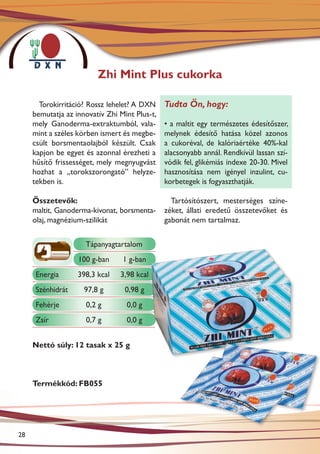 Zhi Mint Plus cukorka

       Torokirritáció? Rossz lehelet? A DXN    Tudta Ön, hogy:
     bemutatja az innovatív Zhi Mint Plus-t,
     mely Ganoderma-extraktumból, vala-        • a maltit egy természetes édesítőszer,
     mint a széles körben ismert és megbe-     melynek édesítő hatása közel azonos
     csült borsmentaolajból készült. Csak      a cukoréval, de kalóriaértéke 40%-kal
     kapjon be egyet és azonnal érezheti a     alacsonyabb annál. Rendkívül lassan szí-
     hűsítő frissességet, mely megnyugvást     vódik fel, glikémiás indexe 20-30. Mivel
     hozhat a „torokszorongató” helyze-        hasznosítása nem igényel inzulint, cu-
     tekben is.                                korbetegek is fogyaszthatják.

     Összetevők:                                 Tartósítószert, mesterséges színe-
     maltit, Ganoderma-kivonat, borsmenta-     zéket, állati eredetű összetevőket és
     olaj, magnézium-szilikát                  gabonát nem tartalmaz.


                     Tápanyagtartalom
                   100 g-ban     1 g-ban
      Energia      398,3 kcal   3,98 kcal
      Szénhidrát     97,8 g       0,98 g
      Fehérje        0,2 g        0,0 g
      Zsír           0,7 g        0,0 g


     Nettó súly: 12 tasak x 25 g



     Termékkód: FB055




28
 