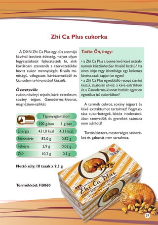 Zhi Ca Plus cukorka

  A DXN Zhi Ca Plus egy dús aromájú       Tudta Ön, hogy:
kávéval ízesített édesség, melyet olyan
fogyasztóknak fejlesztettek ki, akik    • a Zhi Ca Plus a benne levő kávé extrak-
korlátozni szeretnék a szervezetükbe    tumnak köszönhetően frissítő hatású? Ha
bevitt cukor mennyiségét. Kiváló mi-    nincs ideje vagy lehetősége egy kellemes
nőségű, válogatott kávészemekből és     kávéra, csak kapjon be egyet!
Ganoderma-kivonatból készült.           • a Zhi Ca Plus egyedülálló recept szerint
                                        készül, sajátosan ötvözi a kávé extraktum
Összetevők:                             és a Ganoderma-kivonat hatását egyetlen
cukor, növényi tejszín, kávé extraktum, egzotikus ízű cukorkában?
sovány tejpor, Ganoderma-kivonat,
magnézium-szilikát                         A termék cukrot, sovány tejport és
                                        kávé extraktumot tartalmaz! Fogyasz-
                                        tása cukorbetegek, laktóz intoleranci-
                 Tápanyagtartalom
                                        ában szenvedők és gyerekek számára
              100 g-ban       1 g-ban   nem ajánlott!

 Energia      431,0 kcal    4,31 kcal       Tartósítószert, mesterséges színezé-
 Szénhidrát     82,0 g       0,82 g       ket és gabonát nem tartalmaz.

 Fehérje         2,9 g       0,03 g
 Zsír           10,2 g        0,1 g


Nettó súly: 10 tasak x 9,5 g



Termékkód: FB060




                                                                                     29
 