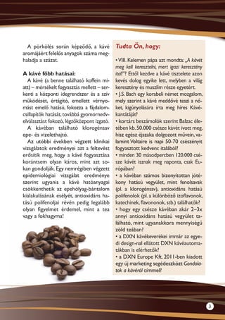 A pörkölés során képződő, a kávé           Tudta Ön, hogy:
aromájáért felelős anyagok száma meg-
haladja a százat.                            • VIII. Kelemen pápa azt mondta: „A kávét
                                             meg kell keresztelni, mert igazi keresztény
A kávé főbb hatásai:                         ital!”? Ettől kezdve a kávé tisztelete azon
  A kávé (a benne található koffein mi-      kevés dolog egyike lett, melyben a világ
att) – mérsékelt fogyasztás mellett – ser-   keresztény és muszlim része egyetért.
kenti a központi idegrendszer és a szív      • J.S. Bach egy korabeli német mozgalom,
működését, értágító, emellett vérnyo-        mely szerint a kávé meddővé teszi a nő-
mást emelő hatású, fokozza a fájdalom-       ket, kigúnyolására írta meg híres Kávé-
csillapítók hatását, továbbá gyomornedv-     kantátáját?
elválasztást fokozó, légzőközpont izgató.    • kortárs beszámolók szerint Balzac éle-
  A kávéban található klorogénsav            tében kb. 50.000 csésze kávét ivott meg,
epe- és vizelethajtó.                        hisz egész éjszaka dolgozott művein, va-
  Az utóbbi években végzett klinikai         lamint Voltaire is napi 50-70 csészényit
vizsgálatok eredményei azt a feltevést       fogyasztott kedvenc italából?
erősítik meg, hogy a kávé fogyasztása        • minden 30 másodpercben 120.000 csé-
korántsem olyan káros, mint azt so-          sze kávét isznak meg naponta, csak Eu-
kan gondolják. Egy nemrégiben végzett        rópában?
epidemiológiai vizsgálat eredménye           • a kávéban számos bizonyítottan jóté-
szerint ugyanis a kávé hatóanyagai           kony hatású vegyület, mint fenolsavak
csökkenthetik az epehólyag-bántalom          (pl. a klorogénsav), antioxidáns hatású
kialakulásának esélyét, antioxidáns ha-      polifenolok (pl. a különböző izoflavonok,
tású polifenoljai révén pedig legalább       katechinek, flavononok, stb.) találhatók?
olyan figyelmet érdemel, mint a tea          • hogy egy csésze kávéban akár 2–3x
vagy a fokhagyma!                            annyi antioxidáns hatású vegyület ta-
                                             lálható, mint ugyanakkora mennyiségű
                                             zöld teában?
                                             • a DXN kávékeverékei immár az egye-
                                             di design-nal ellátott DXN kávéautoma-
                                             tákban is elérhetők?
                                             • a DXN Europe Kft. 2011-ben kiadott
                                             egy új marketing segédeszközt Gondola-
                                             tok a kávéról címmel?




                                                                                           3
 