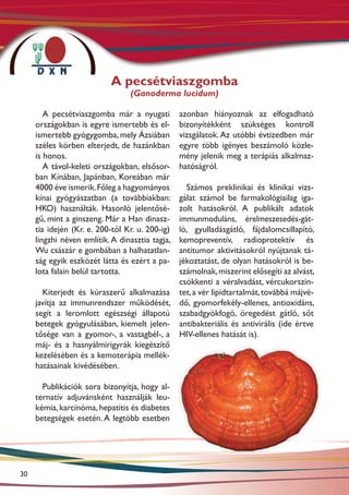 A pecsétviaszgomba
                                 (Ganoderma lucidum)

        A pecsétviaszgomba már a nyugati         azonban hiányoznak az elfogadható
     országokban is egyre ismertebb és el-       bizonyítékként szükséges kontroll
     ismertebb gyógygomba, mely Ázsiában         vizsgálatok. Az utóbbi évtizedben már
     széles körben elterjedt, de hazánkban       egyre több igényes beszámoló közle-
     is honos.                                   mény jelenik meg a terápiás alkalmaz-
        A távol-keleti országokban, elsősor-     hatóságról.
     ban Kínában, Japánban, Koreában már
     4000 éve ismerik. Főleg a hagyományos   Számos preklinikai és klinikai vizs-
     kínai gyógyászatban (a továbbiakban:  gálat számol be farmakológiailag iga-
     HKO) használták. Hasonló jelentősé-   zolt hatásokról. A publikált adatok
     gű, mint a ginszeng. Már a Han dinasz-immunmoduláns, érelmeszesedés-gát-
     tia idején (Kr. e. 200-tól Kr. u. 200-ig)
                                           ló, gyulladásgátló, fájdalomcsillapító,
     lingzhi néven említik. A dinasztia tagja,
                                           kemopreventív, radioprotektív és
     Wu császár e gombában a halhatatlan-  antitumor aktivitásokról nyújtanak tá-
     ság egyik eszközét látta és ezért a pa-
                                           jékoztatást, de olyan hatásokról is be-
     lota falain belül tartotta.           számolnak, miszerint elősegíti az alvást,
                                           csökkenti a véralvadást, vércukorszin-
       Kiterjedt és kúraszerű alkalmazása tet, a vér lipidtartalmát, továbbá májvé-
     javítja az immunrendszer működését, dő, gyomorfekély-ellenes, antioxidáns,
     segít a leromlott egészségi állapotú szabadgyökfogó, öregedést gátló, sőt
     betegek gyógyulásában, kiemelt jelen- antibakteriális és antivirális (ide értve
     tősége van a gyomor-, a vastagbél-, a HIV-ellenes hatását is).
     máj- és a hasnyálmirigyrák kiegészítő
     kezelésében és a kemoterápia mellék-
     hatásainak kivédésében.

       Publikációk sora bizonyítja, hogy al-
     ternatív adjuvánsként használják leu-
     kémia, karcinóma, hepatitis és diabetes
     betegségek esetén. A legtöbb esetben




30
 
