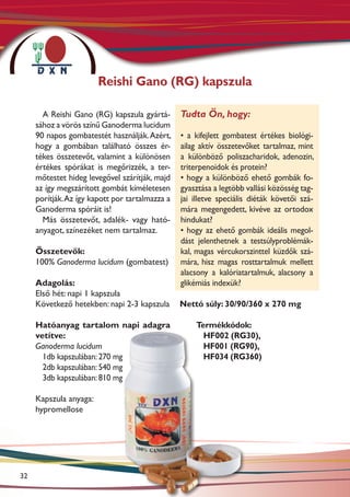 Reishi Gano (RG) kapszula

       A Reishi Gano (RG) kapszula gyártá-       Tudta Ön, hogy:
     sához a vörös színű Ganoderma lucidum
     90 napos gombatestét használják. Azért,     • a kifejlett gombatest értékes biológi-
     hogy a gombában található összes ér-        ailag aktív összetevőket tartalmaz, mint
     tékes összetevőt, valamint a különösen      a különböző poliszacharidok, adenozin,
     értékes spórákat is megőrizzék, a ter-      triterpenoidok és protein?
     mőtestet hideg levegővel szárítják, majd    • hogy a különböző ehető gombák fo-
     az így megszárított gombát kíméletesen      gyasztása a legtöbb vallási közösség tag-
     porítják. Az így kapott por tartalmazza a   jai illetve speciális diéták követői szá-
     Ganoderma spóráit is!                       mára megengedett, kivéve az ortodox
       Más összetevőt, adalék- vagy ható-        hindukat?
     anyagot, színezéket nem tartalmaz.          • hogy az ehető gombák ideális megol-
                                                 dást jelenthetnek a testsúlyproblémák-
     Összetevők:                                 kal, magas vércukorszinttel küzdők szá-
     100% Ganoderma lucidum (gombatest)          mára, hisz magas rosttartalmuk mellett
                                                 alacsony a kalóriatartalmuk, alacsony a
     Adagolás:                                   glikémiás indexük?
     Első hét: napi 1 kapszula
     Következő hetekben: napi 2-3 kapszula       Nettó súly: 30/90/360 x 270 mg

     Hatóanyag tartalom napi adagra                  Termékkódok:
     vetítve:                                          HF002 (RG30),
     Ganoderma lucidum	                                HF001 (RG90),
       1db kapszulában: 270 mg                         HF034 (RG360)
       2db kapszulában: 540 mg
       3db kapszulában: 810 mg

     Kapszula anyaga:
     hypromellose




32
 