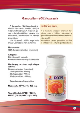 Ganocelium (GL) kapszula

  A Ganocelium (GL) kapszula gyártá-     Tudta Ön, hogy:
sához a Ganoderma lucidum 18 napos
micéliumát használják. A micélium gaz-   • a micélium kevesebb triterpént tar-
dag poliszacharidokban, szerves ger-     talmaz, mint a kifejlett gombatest, a
mániumban, vitaminokban és ásványi       poliszacharid tartalma azonban többszö-
anyagokban.                              röse annak?
  Más összetevőt, adalék- vagy ható-     • a micélium szerves germánium tartalma
anyagot, színezéket nem tartalmaz.       is többszöröse a kifejlett gombatestének

Összetevők:
100% Ganoderma lucidum (mycelium)

Adagolás:
Első hét: napi 1 kapszula
Következő hetekben: napi 2-3 kapszula

Hatóanyag tartalom napi adagra
vetítve:
Ganoderma lucidum (mycelium)
  1db kapszulában: 450 mg
  2db kapszulában: 900 mg
  3db kapszulában: 1350 mg

  Kapszula anyaga: hypromellose

Nettó súly: 30/90/360 x 450 mg


Termékkódok: HF004 (GL30),
HF003 (GL90), HF035 (GL360)




                                                                                    33
 