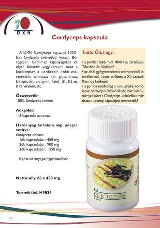 Cordyceps kapszula

       A DXN Cordyceps kapszula 100%-            Tudta Ön, hogy:
     ban Cordyceps sinensisből készül. Bő-
     ségesen tartalmaz tápanyagokat és           • a gombát több mint 1000 éve használják
     olyan bioaktív vegyületeket, mint a         Tibetben és Kínában?
     kordicepsav, a kordicepin, több es�-        • az első, gyógyszerészeti szempontból is
     szenciális aminosav (pl. glutaminsav,       értékelhető írásos említése a XII. századi
     L-triptofán, L-arginin, lizin), B1, B2 és   Kínához köthető?
     B12 vitamin, stb.                           • a gomba eredetileg a kínai gyökérrontó
                                                 lepke hernyóján élősködik, de ipari körül-
     Összetevők:                                 mények közt a Cordyceps-kultúrákat már
     100% Cordyceps sinensis                     tisztán növényi táptalajon termesztik?

     Adagolás:
     1-3 kapszula naponta

     Hatóanyag tartalom napi adagra
     vetítve:
     Cordyceps sinensis
       1db kapszulában: 450 mg
       2db kapszulában: 900 mg
       3db kapszulában: 1350 mg

       Kapszula anyaga: hypromellose



     Nettó súly: 60 x 450 mg


     Termékkód: HF024




38
 