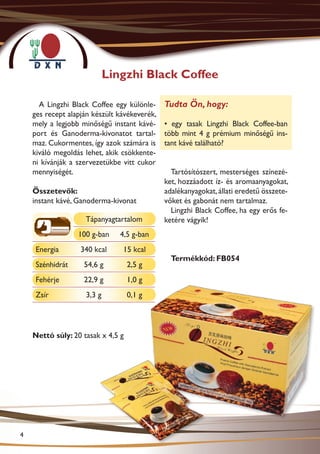 Lingzhi Black Coffee

      A Lingzhi Black Coffee egy különle-     Tudta Ön, hogy:
    ges recept alapján készült kávékeverék,
    mely a legjobb minőségű instant kávé-     • egy tasak Lingzhi Black Coffee-ban
    port és Ganoderma-kivonatot tartal-       több mint 4 g prémium minőségű ins-
    maz. Cukormentes, így azok számára is     tant kávé található?
    kiváló megoldás lehet, akik csökkente-
    ni kívánják a szervezetükbe vitt cukor
    mennyiségét.                                Tartósítószert, mesterséges színezé-
                                              ket, hozzáadott íz- és aromaanyagokat,
    Összetevők:                               adalékanyagokat, állati eredetű összete-
    instant kávé, Ganoderma-kivonat           vőket és gabonát nem tartalmaz.
                                                Lingzhi Black Coffee, ha egy erős fe-
                    Tápanyagtartalom          ketére vágyik!
                  100 g-ban    4,5 g-ban
     Energia       340 kcal     15 kcal
                                                Termékkód: FB054
     Szénhidrát     54,6 g         2,5 g
     Fehérje        22,9 g         1,0 g
     Zsír           3,3 g          0,1 g




    Nettó súly: 20 tasak x 4,5 g




4
 