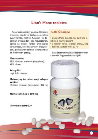 Lion’s Mane tabletta

  Az oroszlánsörény gomba (Hericium       Tudta Ön, hogy:
erinaceus) rendkívül tápláló és értékes
gyógygomba, melyet Kínában és Ja-         • a Lion’s Mane tabletta már 2010 óta el-
pánban évszázadok óta fogyasztanak.       érhető a magyar piacon?
Szinte az összes fontos aminosavat        • a termék kiváló ár-érték arányú, hisz
tartalmazza, emellett ásványi anyagok-    1 tabletta alig több mint 50 Ft?
ban, poliszacharidokban, adenozinban
és fehérjében gazdag.                       Laktózt tartalmaz! Laktózérzékenyek
                                          a termék fogyasztását kerüljék!
Összetevők:
60% Hericium erinaceus (mycelium),
40% laktóz

Adagolás:
napi 6 db tabletta

Hatóanyag tartalom napi adagra
vetítve:
Hericium erinaceus (mycelium): 1080 mg


Nettó súly: 120 x 300 mg



Termékkód: HF029




                                                                                      41
 