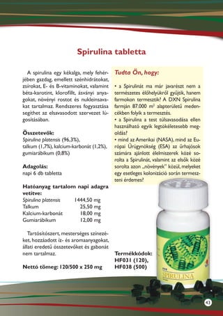 Spirulina tabletta

  A spirulina egy kékalga, mely fehér-     Tudta Ön, hogy:
jében gazdag, emellett szénhidrátokat,
zsírokat, E- és B-vitaminokat, valamint    • a Spirulinát ma már javarészt nem a
béta-karotint, klorofillt, ásványi anya-   természetes élőhelyükről gyűjtik, hanem
gokat, növényi rostot és nukleinsava-      farmokon termesztik? A DXN Spirulina
kat tartalmaz. Rendszeres fogyasztása      farmján 87.000 m2 alapterületű meden-
segíthet az elsavasodott szervezet lú-     cékben folyik a termesztés.
gosításában.                               • a Spirulina a test túlsavasodása ellen
                                           használható egyik legtökéletesebb meg-
Összetevők:                                oldás?
Spirulina platensis (96,3%),               • mind az Amerikai (NASA), mind az Eu-
talkum (1,7%), kalcium-karbonát (1,2%),    rópai Űrügynökség (ESA) az űrhajósok
gumiarábikum (0,8%)                        számára ajánlott élelmiszerek közé so-
                                           rolta a Spirulinát, valamint az elsők közé
Adagolás:                                  sorolta azon „növények” közül, melyeket
napi 6 db tabletta                         egy esetleges kolonizáció során termesz-
                                           teni érdemes?
Hatóanyag tartalom napi adagra
vetítve:
Spirulina platensis 1444,50 mg
Talkum			             25,50 mg
Kalcium-karbonát	     18,00 mg
Gumiarábikum		        12,00 mg

   Tartósítószert, mesterséges színezé-
ket, hozzá­ dott íz- és aromaanyagokat,
           a
állati eredetű összetevőket és gabonát
nem tartalmaz.                          Termékkódok:
                                        HF031 (120),
Nettó tömeg: 120/500 x 250 mg           HF038 (500)




                                                                                        43
 