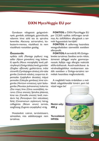 DXN MycoVeggie EU por

  Gondosan válogatott gyógynövé-                 FONTOS: a DXN MycoVeggie EU
nyek, gombák, zöldségek, gyümölcsök,          por 23,26% nyálkás útifűmagot tartal-
valamint kínai zöld tea és spirulina          maz. Az útifűfélékre allergiások a ter-
keveréke. Alacsony zsírtartalmú, ko-          mék fogyasztását kerüljék!
leszterin-mentes, vízoldható és nem              FONTOS: A zellermag használata
vízoldható rostokban gazdag.                  vesegyulladásban szenvedők esetében
                                              ellenjavallt.
Összetevők:                                      FONTOS: A termék 8,14% Ginkgo-
nyálkás útifű (Plantago psyllium) mag, levelet tartalmaz. Szedése során ritkán,
zeller (Apium graveolens) mag, kisleve- átmeneti jelleggel enyhe gyomorpa-
lű eperfa (Morus microphylla) levél, páf- naszok, fejfájás vagy allergiás reakciók
rányfenyő (Ginkgo biloba) levél, gyömbér előfordulhatnak. Acetil-szalicilsavat és
(Zingiber officinale) gyökértörzs, indiai véralvadásgátlókat rendszeresen sze-
citromfű (Cymbopogon citratus), shii-take dők esetében a Ginkgo-tartalmú ter-
gomba (Lentinula edodes), csoportos ál- mékek használata megfontolandó.
pereszke (Lyophyllum decastes), májusi
pereszke (Calocybe gambosa), kínai sün-          A megfelelő hatás érdekében a mel-
gomba (Hericium erinaceus), nyári laska- lékelt adagolókanállal kimért port bő
gomba (Pleurotus pulmonarius), kukorica vízzel vegye be!
(Zea mays), lime (Citrus aurantifolia), na-
rancs (Citrus sinensis), Spirulina platensis,
kínai tea (Camellia sinensis) levél, man-
darin héj (Pericarpium Citri reticulatae),
fahéj (Cinnamomum zeylanicum) kéreg,
csillagánizs (Illicium verum) termés, Nettó súly:
szegfűszeg (Eugenia caryophyllus) virág. 400 g

  Hozzáadott cukrot, tartósítószert,
színezéket, más adalékanyagot nem Termékkód:
tartalmaz.                           HF056




                                                                                        45
 