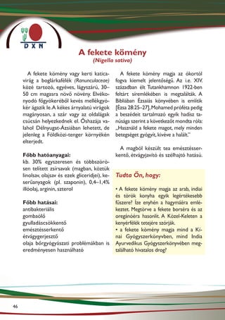 A fekete kömény
                                       (Nigella sativa)

        A fekete kömény vagy kerti katica-            A fekete kömény magja az ókortól
     virág a boglárkafélék (Ranunculaceae)         fogva kiemelt jelentőségű. Az i.e. XIV.
     közé tartozó, egyéves, lágyszárú, 30–         században élt Tutankhamnon 1922-ben
     50 cm magasra növő növény. Elvéko-            feltárt síremlékében is megtalálták. A
     nyodó főgyökeréből kevés mellékgyö-           Bibliában Ézsaiás könyvében is említik
     kér ágazik le. A kékes árnyalatú virágok      [Ézsa 28:25–27], Mohamed próféta pedig
     magányosan, a szár vagy az oldalágak          a beszédeit tartalmazó egyik hadísz ta-
     csúcsán helyezkednek el. Őshazája va-         núsága szerint a következőt mondta róla:
     lahol Délnyugat-Ázsiában lehetett, de         „Használd a fekete magot, mely minden
     jelenleg a Földközi-tenger környékén          betegséget gyógyít, kivéve a halált.”
     elterjedt.
                                                     A magból készült tea emésztésser-
     Főbb hatóanyagai:                             kentő, étvágyjavító és szélhajtó hatású.
     kb. 30% egyszeresen és többszörö-
     sen telített zsírsavak (magban, köztük
     linolsav, olajsav és ezek gliceridjei), ke-   Tudta Ön, hogy:
     serűanyagok (pl. szaponin), 0,4–1,4%
     illóolaj, arginin, szterol                    • A fekete kömény magja az arab, indiai
                                                   és török konyha egyik legértékesebb
     Főbb hatásai:                                 fűszere? Íze enyhén a hagymáéra emlé-
     antibakteriális                               keztet. Megtörve a fekete borséra és az
     gombaölő                                      oregánóéra hasonlít. A Közel-Keleten a
     gyulladáscsökkentő                            kenyérfélék tetejére szórják.
     emésztésserkentő                              • a fekete kömény magja mind a Kí-
     étvágygerjesztő                               nai Gyógyszerkönyvben, mind India
     olaja bőrgyógyászati problémákban is          Ayurvedikus Gyógyszerkönyvében meg­
     eredményesen használható                      található hivatalos drog?




46
 