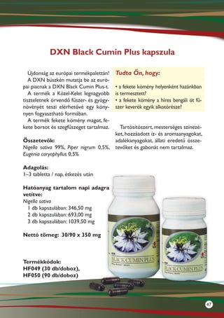 DXN Black Cumin Plus kapszula

   Újdonság az európai termékpalettán!   Tudta Ön, hogy:
   A DXN büszkén mutatja be az euró-
pai piacnak a DXN Black Cumin Plus-t.    • a fekete kömény helyenként hazánkban
   A termék a Közel-Kelet legnagyobb     is termesztett?
tiszteletnek örvendő fűszer- és gyógy-   • a fekete kömény a híres bengáli öt fű-
növényét teszi elérhetővé egy kön�-      szer keverék egyik alkotórésze?
nyen fogyasztható formában.
   A termék fekete kömény magot, fe-
kete borsot és szegfűszeget tartalmaz.   Tartósítószert, mesterséges színezé-
                                       ket, hozzáadott íz- és aromaanyagokat,
Összetevők:                            adalékanyagokat, állati eredetű össze-
Nigella sativa 99%, Piper nigrum 0,5%, tevőket és gabonát nem tartalmaz.
Eugenia caryophyllus 0,5%

Adagolás:
1–3 tabletta / nap, étkezés után

Hatóanyag tartalom napi adagra
vetítve:
Nigella sativa
  1 db kapszulában: 346,50 mg
  2 db kapszulában: 693,00 mg
  3 db kapszulában: 1039,50 mg

Nettó tömeg:	 30/90 x 350 mg



Termékkódok:
HF049 (30 db/doboz),
HF050 (90 db/doboz)




                                                                                    47
 