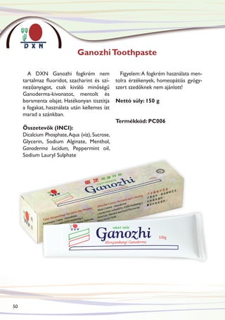 Ganozhi Toothpaste

       A DXN Ganozhi fogkrém nem                   Figyelem: A fogkrém használata men-
     tartalmaz fluoridot, szacharint és szí-     tolra érzékenyek, homeopátiás gyógy-
     nezőanyagot, csak kiváló minőségű           szert szedőknek nem ajánlott!
     Ganoderma-kivonatot, mentolt és
     borsmenta olajat. Hatékonyan tisztítja      Nettó súly: 150 g
     a fogakat, használata után kellemes ízt
     marad a szánkban.
                                                 Termékkód: PC006
     Összetevők (INCI):
     Dicalcium Phosphate, Aqua (víz), Sucrose,
     Glycerin, Sodium Alginate, Menthol,
     Ganoderma lucidum, Peppermint oil,
     Sodium Lauryl Sulphate




50
 