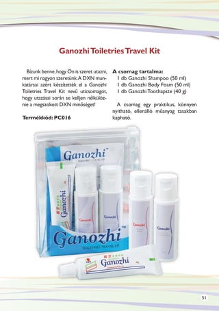 Ganozhi Toiletries Travel Kit

  Bízunk benne, hogy Ön is szeret utazni, A csomag tartalma:
mert mi nagyon szeretünk.A DXN mun-         1 db Ganozhi Shampoo (50 ml)
katársai azért készítették el a Ganozhi     1 db Ganozhi Body Foam (50 ml)
Toiletries Travel Kit nevű uticsomagot,     1 db Ganozhi Toothapste (40 g)
hogy utazásai során se kelljen nélkülöz-
nie a megszokott DXN minőséget!             A csomag egy praktikus, könnyen
                                          nyitható, ellenálló műanyag tasakban
Termékkód: PC016                          kapható.




                                                                                 51
 