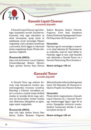 Ganozhi Complete Skin Care series
                           termékcsalád



                           Ganozhi Liquid Cleanser
                                    arctisztító folyadék

        A Ganozhi Liquid Cleanser egy külön-      Sodium Benzoate, Sodium Chloride,
     leges összetételű termék Ganoderma-          Fragrance, Citric Acid, Ganoderma
     kivonattal, mely segít eltávolítani az       Extract, Panthenol, Hydrogenated Castor
     elhalt hámsejteket, ápolja bőrét és          Oil, Polysorbate 20, Octoxynol-11
     szabályozza annak zsírosságát. Teljesen
     megtisztítja a bőrt, eközben összehúzza Használat:
     a pórusokat, bőrét lággyá és selymessé  Nyomjon egy kis mennyiséget a tenyeré-
     teheti, megújíthatja fényét. Minden bőr-re és vízzel habosítsa fel. Masszírozza be
     típushoz megfelelő.                     az arcbőrébe, majd bő vízzel öblítse le.
                                             Használja reggel és este, majd használat
     Összetevők (INCI):                      után alkalmazza a Ganozhi Toner-t és a
     Aqua (víz), Ammonium Lauryl Sulphate, Ganozhi Moisturizing Micro Emulsion-t.
     Cocoamidopropyl Betaine, Glycerin,
     Fagus sylvatica Extract, Yeast Extract, Nettó térfogat: 150 ml


                                  Ganozhi Toner
                                     tonizáló folyadék

        A Ganozhi Toner egy exkluzív for-         Allantoin,Ganoderma Extract,Hydrogenated
     mula, mely Ganoderma lucidum (pe-            Castor Oil, Polysorbate 20, Octoxynol-11,
     csétviaszgomba) kivonatot tartalmaz.         Glycerin, Propolis Cera, Potassium Sorbate
     Eltávolítja a Cleanser maradékait, ez-
     zel is erősítve a tisztító hatást. Anélkül   Használat:
     tisztítja és tonizálja bőrét, hogy szárí-    Miután bőrét megtisztította a Ganozhi
     taná azt. Amennyiben minden tisztítás        Liquid Cleanser-rel, a Ganozhi Tonert
     után alkalmazza, elősegítheti az egész-      egy vattakoronggal lágyan vigye fel az
     séges sejtek megújulását.                    arcára. Gyengéden, körkörös mozdu-
                                                  latokkal masszírozza bőrébe. A szem
     Összetevők (INCI):                           környékét kerülje el!
     Aqua (víz), Fagus sylvatica Extract, Yeast
     Extract, Sodium Benzoate, Fragrance, Nettó térfogat: 150 ml


52
 