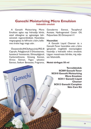 Ganozhi Moisturizing Micro Emulsion
                                hidratáló emulzió

  A Ganozhi Moisturizing Micro               Ganoderma Extract, Tocopheryl
Emulsion egész nap hidratálja bőrét,         Acetate, Hydrogenated Castor Oil,
ezzel elősegítve az egészséges bőr-          Polysorbate 20, Octoxynol-11
szövetek regenerálódását. Használata
                                        Használat:
megnyugtatja és felfrissíti a bőrt, kelle-
mes érzést hagy maga után.                A Ganozhi Liquid Cleanser és a
                                        Ganozhi Toner használata után a bőre
  Összetevők (INCI):Aqua (víz), PEG-8 igényének megfelelő mennyiségben
Caprylic, Polyglyceryl-3 Diisostearate, használja a hidratáló mikro emulziót.
Isostearyl Isostearate, Ethoxydiglycol, Lágyan masszírozza bőrébe, míg telje-
Cyclomethicone, Ginseng Extract, sen felszívódik.
Arnica Extract, Fagus sylcatica
Extract, Sodium Benzoate, Fragrance, Nettó térfogat: 50 ml

                                                             Termékkódok:
                                                       SC009 Ganozhi Toner
                                                 SC010 Ganozhi Moisturizing
                                                            Micro Emulsion
                                                      SC011 Ganozhi Liquid
                                                                  Cleanser
                                                   SC013 Ganozhi Complete
                                                              Skin Care Kit




                                                                                 53
 