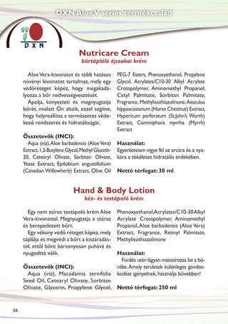 DXN Aloe V series termékcsalád




                                 Nutricare Cream
                                  bőrtápláló éjszakai krém

       Aloe Vera-kivonatot és több hatásos           PEG-7 Esters, Phenoxyethanol, Propylene
     növényi kivonatot tartalmaz, mely egy           Glycol, Acrylates/C10-30 Alkyl Acrylate
     védőréteget képez, hogy megakadá-               Crosspolymer, Aminomethyl Propanol,
     lyozza a bőr nedvességvesztését.                Cetyl Palmitate, Sorbitan Palmitate,
       Ápolja, kényezteti és megnyugtatja            Fragrance, Methylisothiazolinone, Aesculus
     bőrét, mialatt Ön alszik, ezzel segítve,        hipposcastanum (Horse Chestnut) Extract,
     hogy helyreállítsa a természetes véde-          Hypericum perforatum (St.John’s Worth)
     kező rendszerét és hidratáltságát.              Extract, Commiphora myrrha (Myrrh)
                                                     Extract
     Összetevők (INCI):
       Aqua (víz), Aloe barbadensis (Aloe Vera)      Használat:
     Extract, 1,3-Butylene Glycol, Methyl Gluceth-   Egyenletesen vigye fel az arcára és a nya-
     20, Cetearyl Olivate, Sorbitan Olivate,         kára a tökéletes hidratálás érdekében.
     Yeast Extract, Epilobium angustifolium
     (Canadian Willowherb) Extract, Olive Oil        Nettó térfogat: 30 ml


                              Hand & Body Lotion
                                    kéz- és testápoló krém

       Egy nem zsíros testápoló krém Aloe            Phenoxyethanol,Acrylates/C10-30 Alkyl
     Vera-kivonattal. Megnyugtatja a száraz          Acrylate Crosspolymer, Aminomethyl
     és berepedezett bőrt.                           Propanol, Aloe barbadensis (Aloe Vera)
       Egy vékony védő réteget képez, mely           Extract, Fragrance, Retinyl Palmitate,
     táplálja és megvédi a bőrt a kiszáradás-        Methylisothiazolinone
     tól, ettől bőre bársonyosan puhává és
     nyugodttá válik.                                Használat:
                                                       Fürdés után lágyan masszírozza be a bő-
     Összetevők (INCI):                              rébe. Amely területek különleges gondos-
       Aqua (víz), Macadamia ternifolia              kodást igényelnek, használja bővebben!
     Seed Oil, Cetearyl Olivate, Sorbitan
     Olivate, Glycerin, Propylene Glycol, Nettó térfogat: 250 ml


56
 