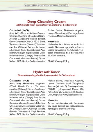 Ganozhi E series termékcsalád




                    Deep Cleansing Cream
        Mélytisztító krém gyümölcskivonatokkal és E-vitaminnal

Összetétel (INCI):                           Proline, Serine, Threonine, Arginine,
Aqua (víz), Glycerin, Sodium Cococyl         Lysine, Glutamic Acid, Phenoxyethanol,
Glycinate, Propylene Glycol, Cetyl/Stearyl   Fragrance, Methylisothiazolinone
Alcohol, Ganoderma lucidum Extract,
Glycol Distearate, Olive Oil PEG-7 Esters,   Használat:
Tocopherol Acetate (Vitamin E),Vaccinium     Nedvesítse be a kezeit, az arcát és a
myrtillus (Bilberry) Extract, Saccharum      nyakát. Nyomjon egy kevés krémet a
officinarum (Sugar Cane) Extract, Acer       kezére és habosítsa fel. A habot gyen-
saccharum (Sugar maple) Extract, Citrus      géden masszírozza be a bőrébe, majd
aurantium dulcis (Orange) Fruit Extract,     bő vízzel öblítse le.
Citrus medica limonum (Lemon) Extract,
Sodium PCA, Betaine, Sorbitol, Alanine,      Nettó tömeg: 120 g



                           Hydrasoft Toner
         hidratáló tonik gyümölcskivonatokkal és E-vitaminnal

Összetétel (INCI):                           Proline, Serine, Threonine, Arginine,
Aqua (víz), Hamamelis virginiana             Lysine, Glutamic Acid, Tocopherol
(Witch Hazel) Extract, Vaccinium             Acetate (Vitamin E), Phenoxyethanol,
myrtillus (Bilberry) Extract, Saccharum      PEG-40 Hydrogenated Castor Oil,
officinarum (Sugar Cane) Extract, Acer       Polysorbate 20, Octoxynol-11, Xanthan
saccharum (Sugar maple) Extract, Citrus      Gum, Fragrance, Methylisothiazolinone
aurantium dulcis (Orange) Fruit Extract,
Citrus medica limonum (Lemon) Extract,       Használat:
Ganoderma lucidum Extract,1,3-Butylene       Az arc megtisztítása után helyezzen
Glycol, Cetearyl Isononaoate, Ceteareth-     egy kevés tonikot egy vattakorongra.
20, Cetearyl Alcohol, Glyceryl Stearate,     Tonizálja és élénkíti arcbőrét.
Glycerin Ceteareth-12, Cetyl Palmitate,
Sodium PCA, Betaine, Sorbitol, Alanine,      Nettó tömeg: 120 g




                                                                                      57
 