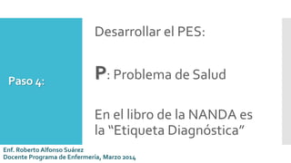 Paso 4:
Desarrollar el PES:
P: Problema de Salud
En el libro de la NANDA es
la “Etiqueta Diagnóstica”
Enf. Roberto Alfonso Suárez
Docente Programa de Enfermería, Marzo 2014
 