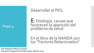 Paso 4:
Desarrollar el PES:
E: Etiología, causas que
favorecen la aparición del
problema de salud.
En el libro de la NANDA son
los “Factores Relacionados”
Enf. Roberto Alfonso Suárez
Docente Programa de Enfermería, Marzo 2014
 