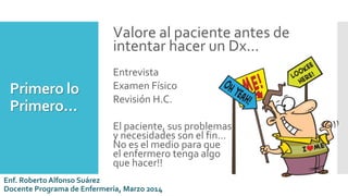 Primero lo
Primero…
Valore al paciente antes de
intentar hacer un Dx…
Entrevista
Examen Físico
Revisión H.C.
El paciente, sus problemas es
y necesidades son el fin…
No es el medio para que
el enfermero tenga algo
que hacer!!
Enf. Roberto Alfonso Suárez
Docente Programa de Enfermería, Marzo 2014
 