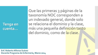 Tenga en
cuenta…
Que las primeras 3 páginas de la
taxonomía NOC corresponden a
un indexado general, donde solo
se relaciona el dominio y la clase,
más una pequeña definición tanto
del dominio, como de la clase.
Enf. Roberto Alfonso Suárez
Docente Programa de Enfermería, Marzo 2014
 