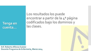 Tenga en
cuenta…
Los resultados los puede
encontrar a partir de la 4ª página
codificados bajo los dominios y
las clases.
Enf. Roberto Alfonso Suárez
Docente Programa de Enfermería, Marzo 2014
 