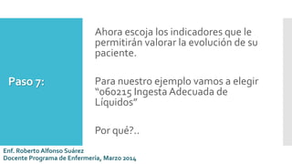 Paso 7:
Ahora escoja los indicadores que le
permitirán valorar la evolución de su
paciente.
Para nuestro ejemplo vamos a elegir
“060215 Ingesta Adecuada de
Líquidos”
Por qué?..
Enf. Roberto Alfonso Suárez
Docente Programa de Enfermería, Marzo 2014
 