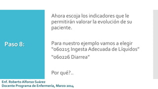 Paso 8:
Ahora escoja los indicadores que le
permitirán valorar la evolución de su
paciente.
Para nuestro ejemplo vamos a elegir
“060215 Ingesta Adecuada de Líquidos”
“060226 Diarrea”
Por qué?..
Enf. Roberto Alfonso Suárez
Docente Programa de Enfermería, Marzo 2014
 