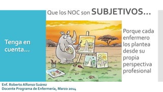 Tenga en
cuenta…
Que los NOC son SUBJETIVOS…
Porque cada
enfermero
los plantea
desde su
propia
perspectiva
profesional
Enf. Roberto Alfonso Suárez
Docente Programa de Enfermería, Marzo 2014
 
