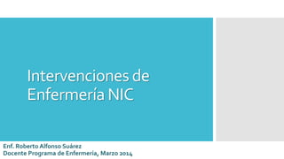 Intervenciones de
Enfermería NIC
Enf. Roberto Alfonso Suárez
Docente Programa de Enfermería, Marzo 2014
 
