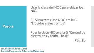 Paso 1:
Usar la clase del NOC para ubicar los
NIC.
Ej. Si nuestra clase NOC era la G
“Líquidos y Electrolitos”
Pues la clase NIC será la G “Control de
electrolitos y ácido – base”
Pág. 80
Enf. Roberto Alfonso Suárez
Docente Programa de Enfermería, Marzo 2014
 