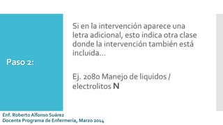 Paso 2:
Si en la intervención aparece una
letra adicional, esto indica otra clase
donde la intervención también está
incluida…
Ej. 2080 Manejo de liquidos /
electrolitos N
Enf. Roberto Alfonso Suárez
Docente Programa de Enfermería, Marzo 2014
 