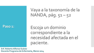 Paso 1:
Vaya a la taxonomía de la
NANDA, pág. 51 – 52
Escoja un dominio
correspondiente a la
necesidad afectada en el
paciente.
Enf. Roberto Alfonso Suárez
Docente Programa de Enfermería, Marzo 2014
 