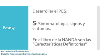 Paso 4:
Desarrollar el PES:
S: Sintomatología, signos y
síntomas.
En el libro de la NANDA son las
“Características Definit...