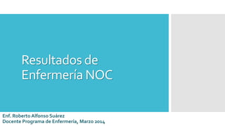 Resultados de
Enfermería NOC
Enf. Roberto Alfonso Suárez
Docente Programa de Enfermería, Marzo 2014
 