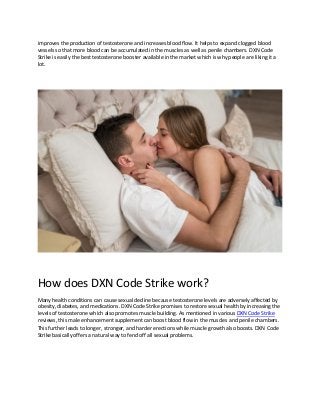 improves the production of testosterone and increases blood flow. It helps to expand clogged blood
vessels so that more blood can be accumulated in the muscles as well as penile chambers. DXN Code
Strike is easily the best testosterone booster available in the market which is why people are liking it a
lot.
How does DXN Code Strike work?
Many health conditions can cause sexual decline because testosterone levels are adversely affected by
obesity, diabetes, and medications. DXN Code Strike promises to restore sexual health by increasing the
levels of testosterone which also promotes muscle building. As mentioned in various DXN Code Strike
reviews, this male enhancement supplement can boost blood flow in the muscles and penile chambers.
This further leads to longer, stronger, and harder erections while muscle growth also boosts. DXN Code
Strike basically offers a natural way to fend off all sexual problems.
 