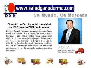 Él sueño de Dr. Lim se hizo realidad
  en 1993 cuando DXN fue fundada.
Dr. Lim Siow Jin siempre tuvo un interés profundo
sobre los hongos y sus relaciones con la salud
humana. Para poder saber más sobre esta
relación, Dr. Lim ha viajado lejos para la búsqueda
del Rey de las Hierbas - el Lingzhi. Después de
más de veinte años de estudio y análisis científico,
Dr. Lim ha finalmente descubierto los beneficios
del Lingzhi, el rey del reino de hierbas, sobre los
humanos.
 