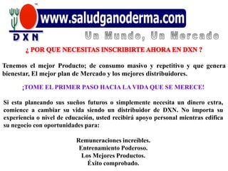Tenemos el mejor Producto; de consumo masivo y repetitivo y que genera
bienestar, El mejor plan de Mercado y los mejores distribuidores.

      ¡TOME EL PRIMER PASO HACIA LA VIDA QUE SE MERECE!

Si esta planeando sus sueños futuros o simplemente necesita un dinero extra,
comience a cambiar su vida siendo un distribuidor de DXN. No importa su
experiencia o nivel de educación, usted recibirá apoyo personal mientras edifica
su negocio con oportunidades para:

                          Remuneraciones increíbles.
                           Entrenamiento Poderoso.
                            Los Mejores Productos.
                              Éxito comprobado.
 