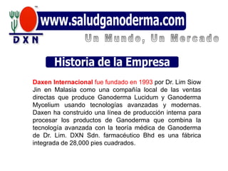 Daxen Internacional fue fundado en 1993 por Dr. Lim Siow
Jin en Malasia como una compañía local de las ventas
directas que produce Ganoderma Lucidum y Ganoderma
Mycelium usando tecnologías avanzadas y modernas.
Daxen ha construido una línea de producción interna para
procesar los productos de Ganoderma que combina la
tecnología avanzada con la teoría médica de Ganoderma
de Dr. Lim. DXN Sdn. farmacéutico Bhd es una fábrica
integrada de 28,000 pies cuadrados.
 