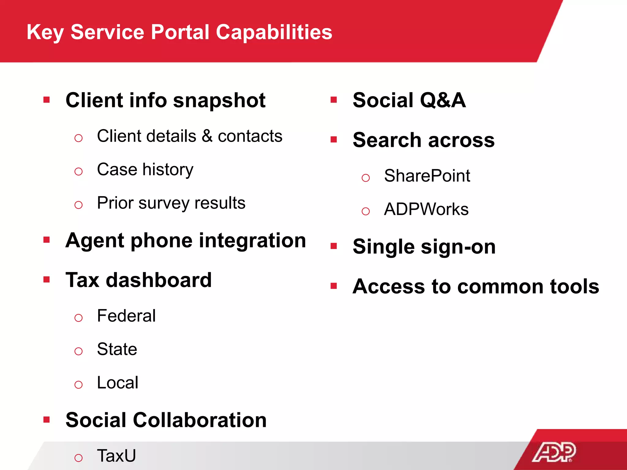 Key Service Portal Capabilities
 Client info snapshot
o Client details & contacts
o Case history
o Prior survey results
 Agent phone integration
 Tax dashboard
o Federal
o State
o Local
 Social Collaboration
o TaxU
 Social Q&A
 Search across
o SharePoint
o ADPWorks
 Single sign-on
 Access to common tools
 