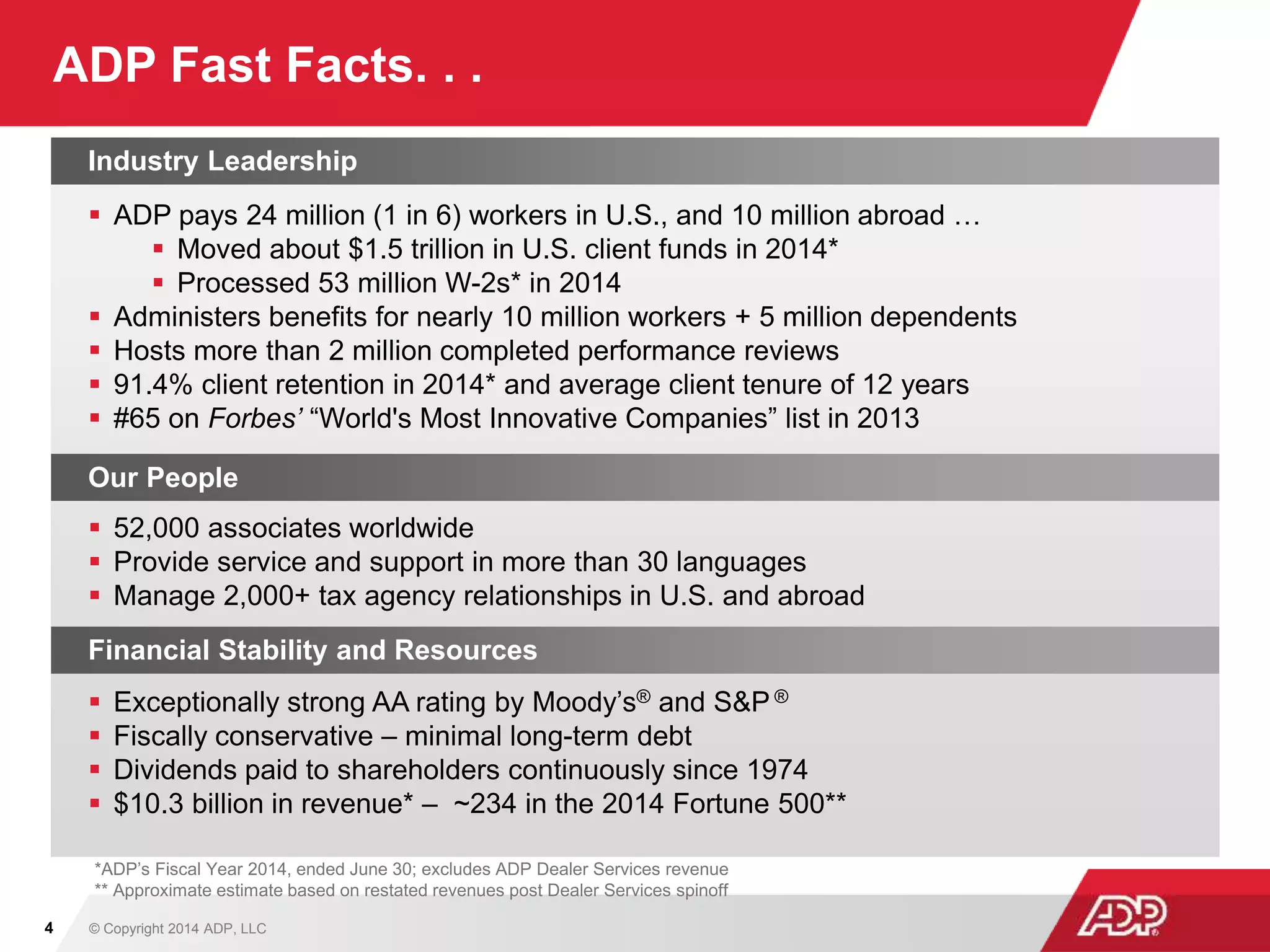 ADP Fast Facts. . .
4
Industry Leadership
 ADP pays 24 million (1 in 6) workers in U.S., and 10 million abroad …
 Moved about $1.5 trillion in U.S. client funds in 2014*
 Processed 53 million W-2s* in 2014
 Administers benefits for nearly 10 million workers + 5 million dependents
 Hosts more than 2 million completed performance reviews
 91.4% client retention in 2014* and average client tenure of 12 years
 #65 on Forbes’ “World's Most Innovative Companies” list in 2013
Our People
 52,000 associates worldwide
 Provide service and support in more than 30 languages
 Manage 2,000+ tax agency relationships in U.S. and abroad
Financial Stability and Resources
 Exceptionally strong AA rating by Moody’s® and S&P ®
 Fiscally conservative – minimal long-term debt
 Dividends paid to shareholders continuously since 1974
 $10.3 billion in revenue* – ~234 in the 2014 Fortune 500**
*ADP’s Fiscal Year 2014, ended June 30; excludes ADP Dealer Services revenue
** Approximate estimate based on restated revenues post Dealer Services spinoff
© Copyright 2014 ADP, LLC
 