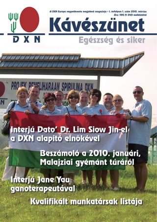 A DXN Europe negyedévente megjelenő magazinja   I. évfolyam 1. szám 2010. március
                                                               Ára: 590 Ft DVD melléklettel




          Kávészünet
                                 Egészség és siker




Interjú Dato’ Dr. Lim Siow Jin-el
a DXN alapító elnökével

        Beszámoló a 2010. januári,
        Malajziai gyémánt túráról

Interjú Jane Yau
ganoterapeutával
     Kvalifikált munkatársak listája
 