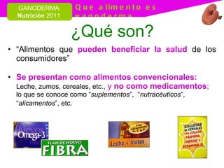¿Qué son? “ Alimentos que  pueden beneficiar la salud  de los consumidores” Se presentan como alimentos convencionales:   Leche, zumos, cereales, etc.,   y  no como medicamentos ;   lo que se conoce como “ suplementos ”,  “ nutracéuticos ”, “ alicamentos ”, etc.   