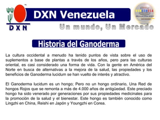 Historia del Ganoderma Un mundo, Un Mercado DXN Venezuela La cultura occidental a menudo ha tenido puntos de vista sobre el uso de suplementos a base de plantas a través de los años, pero para las culturas oriental, es casi considerado una forma de vida. Con la gente en América del Norte en busca de alternativas a la mejora de la salud, las propiedades y los beneficios de Ganoderma lucidum se han vuelto de interés y atractivo. El Ganoderma lucidum es un hongo; Pero no un hongo ordinario, Una Red de hongos Rojos que se remonta a más de 4.000 años de antigüedad. Este preciado hongo ha sido venerado por generaciones por sus propiedades medicinales para la promoción de la salud y el bienestar. Este hongo es también conocido como Lingzhi en China, Reishi en Japón y Youngzhi en Corea. 