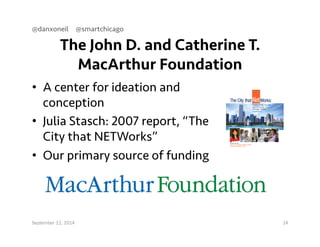 @danxoneil @smartchicago 
The John D. and Catherine T. 
MacArthur Foundation 
• A center for ideation and 
conception 
• Julia Stasch: 2007 report, “The 
City that NETWorks” 
• Our primary source of funding 
September 11, 2014 14 
 